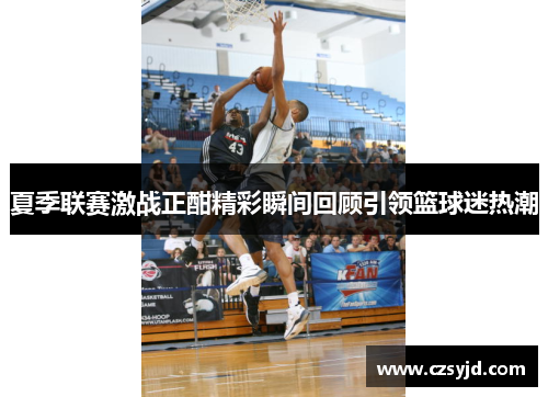 夏季联赛激战正酣精彩瞬间回顾引领篮球迷热潮