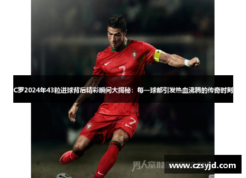 C罗2024年43粒进球背后精彩瞬间大揭秘：每一球都引发热血沸腾的传奇时刻