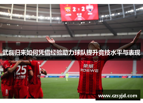 武磊归来如何凭借经验助力球队提升竞技水平与表现