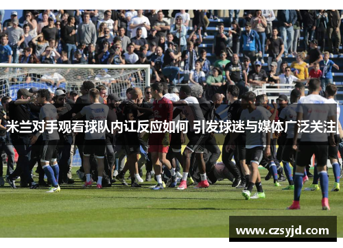 米兰对手观看球队内讧反应如何 引发球迷与媒体广泛关注