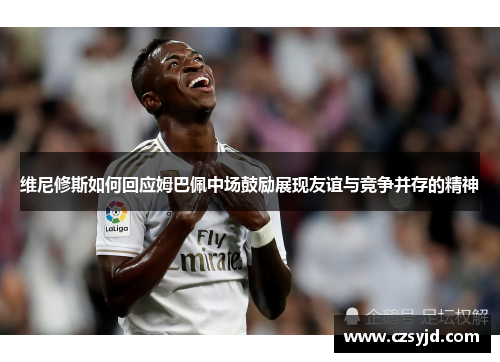 维尼修斯如何回应姆巴佩中场鼓励展现友谊与竞争并存的精神