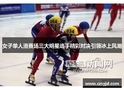女子单人滑赛场三大明星选手精彩对决引领冰上风潮
